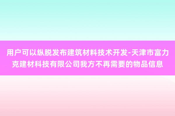用户可以纵脱发布建筑材料技术开发-天津市富力克建材科技有限公司我方不再需要的物品信息